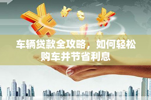 武威车辆贷款全攻略，如何轻松购车并节省利息