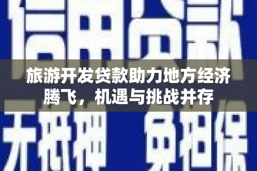 武威旅游开发贷款助力地方经济腾飞，机遇与挑战并存