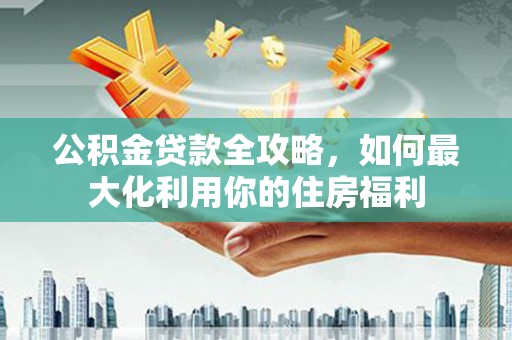 武威公积金贷款全攻略，如何最大化利用你的住房福利