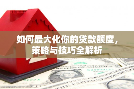武威如何最大化你的贷款额度，策略与技巧全解析