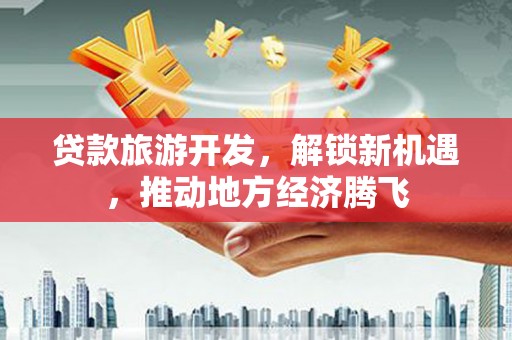 武威贷款旅游开发，解锁新机遇，推动地方经济腾飞
