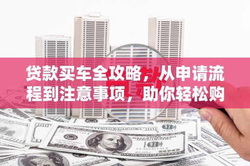 武威贷款买车全攻略，从申请流程到注意事项，助你轻松购车
