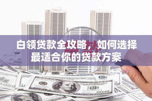 武威白领贷款全攻略，如何选择最适合你的贷款方案