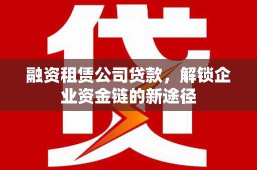 武威融资租赁公司贷款，解锁企业资金链的新途径